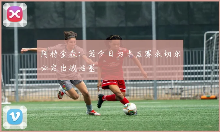 阿特金森：若今日为季后赛米切尔必定出战活塞