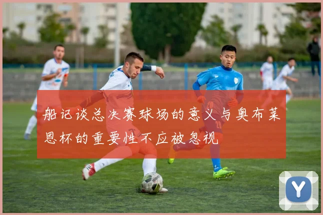 船记谈总决赛球场的意义与奥布莱恩杯的重要性不应被忽视
