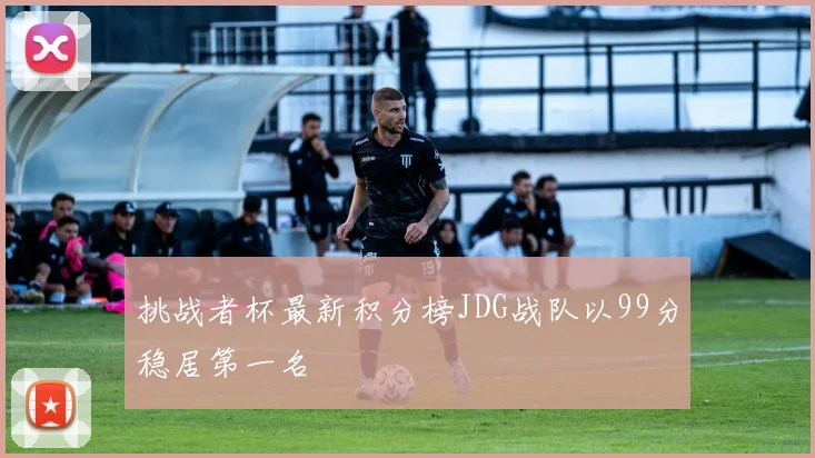 挑战者杯最新积分榜JDG战队以99分稳居第一名
