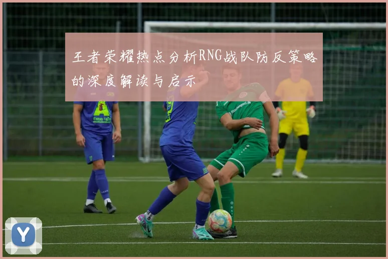 王者荣耀热点分析RNG战队防反策略的深度解读与启示