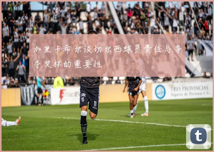加里卡希尔谈切尔西球员责任与争夺奖杯的重要性