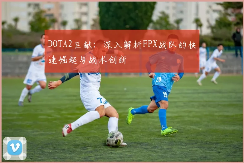 DOTA2巨献：深入解析FPX战队的快速崛起与战术创新